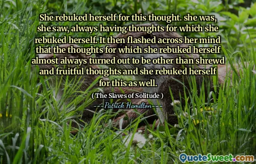 She rebuked herself for this thought. she was, she saw, always having thoughts for which she rebuked herself. It then flashed across her mind that the thoughts for which she rebuked herself almost always turned out to be other than shrewd and fruitful thoughts and she rebuked herself for this as well.