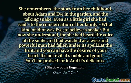 تذكرت قصة طفولتها، عن آدم وحواء في الجنة، والثعبان الناطق. حتى عندما كانت طفلة صغيرة قالت - مما أثار ذعر عائلتها - أي نوع من الحماقة كانت حواء حتى تصدق الثعبان؟ لكنها فهمت الآن، لأنها سمعت صوت الثعبان وشاهدت رجلاً حكيمًا وقويًا يقع تحت سحرها. كل الفاكهة وستحصل على رغبات قلبك. إنه ليس شرًا، إنه نبيل وجيد. سيتم الثناء عليك لذلك، وهي لذيذة.