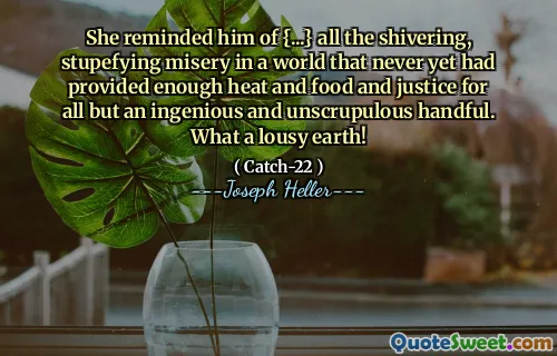 She reminded him of {...} all the shivering, stupefying misery in a world that never yet had provided enough heat and food and justice for all but an ingenious and unscrupulous handful. What a lousy earth!