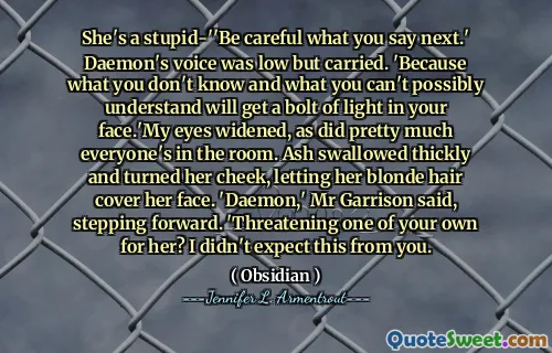 She's a stupid-''Be careful what you say next.' Daemon's voice was low but carried. 'Because what you don't know and what you can't possibly understand will get a bolt of light in your face.'My eyes widened, as did pretty much everyone's in the room. Ash swallowed thickly and turned her cheek, letting her blonde hair cover her face. 'Daemon,' Mr Garrison said, stepping forward. 'Threatening one of your own for her? I didn't expect this from you.