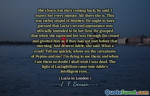 She's been, but she's coming back, he said. I expect her every minute. Ah! there she is. This was rather stupid of Stephen. He ought to have guessed that Lucia's second appearance was officially intended to be her first. He grasped that when she squeezed her way through the crowd and greeted him as if they had not met before that morning. And dearest Adele, she said. What a crush! Tell me quickly, where are the caricatures of Pepino and me? I'm dying to see them; and when I see them no doubt I shall wish I was dead. The light of Luciaphilism came into Adele's intelligent eyes...