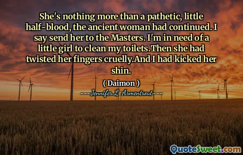 She's nothing more than a pathetic, little half-blood, the ancient woman had continued. I say send her to the Masters. I'm in need of a little girl to clean my toilets.Then she had twisted her fingers cruelly.And I had kicked her shin.