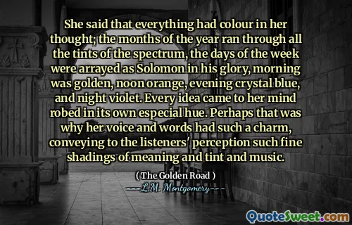 She said that everything had colour in her thought; the months of the year ran through all the tints of the spectrum, the days of the week were arrayed as Solomon in his glory, morning was golden, noon orange, evening crystal blue, and night violet. Every idea came to her mind robed in its own especial hue. Perhaps that was why her voice and words had such a charm, conveying to the listeners' perception such fine shadings of meaning and tint and music.