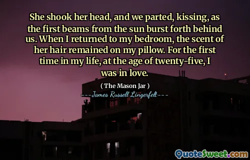 She shook her head, and we parted, kissing, as the first beams from the sun burst forth behind us. When I returned to my bedroom, the scent of her hair remained on my pillow. For the first time in my life, at the age of twenty-five, I was in love.