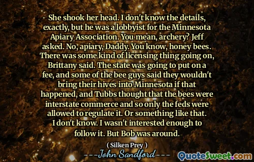 She shook her head. I don't know the details, exactly, but he was a lobbyist for the Minnesota Apiary Association. You mean, archery? Jeff asked. No, apiary, Daddy. You know, honey bees. There was some kind of licensing thing going on, Brittany said. The state was going to put on a fee, and some of the bee guys said they wouldn't bring their hives into Minnesota if that happened, and Tubbs thought that the bees were interstate commerce and so only the feds were allowed to regulate it. Or something like that. I don't know. I wasn't interested enough to follow it. But Bob was around.