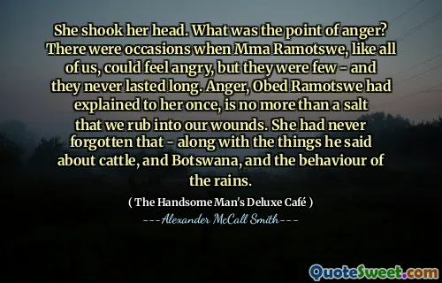 She shook her head. What was the point of anger? There were occasions when Mma Ramotswe, like all of us, could feel angry, but they were few - and they never lasted long. Anger, Obed Ramotswe had explained to her once, is no more than a salt that we rub into our wounds. She had never forgotten that - along with the things he said about cattle, and Botswana, and the behaviour of the rains.