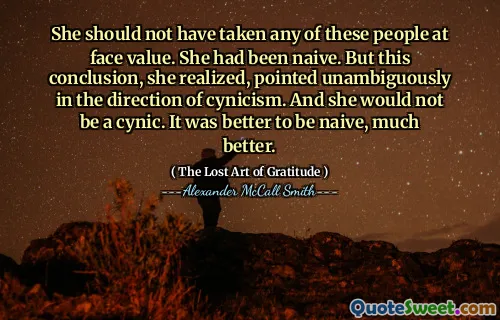 She should not have taken any of these people at face value. She had been naive. But this conclusion, she realized, pointed unambiguously in the direction of cynicism. And she would not be a cynic. It was better to be naive, much better.