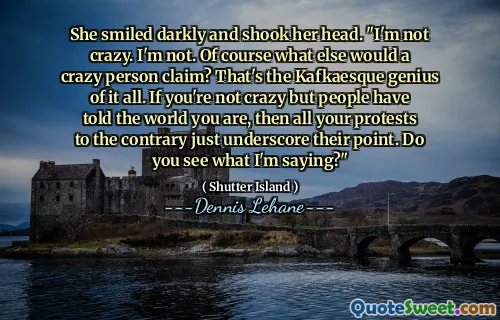 She smiled darkly and shook her head. "I'm not crazy. I'm not. Of course what else would a crazy person claim? That's the Kafkaesque genius of it all. If you're not crazy but people have told the world you are, then all your protests to the contrary just underscore their point. Do you see what I'm saying?"