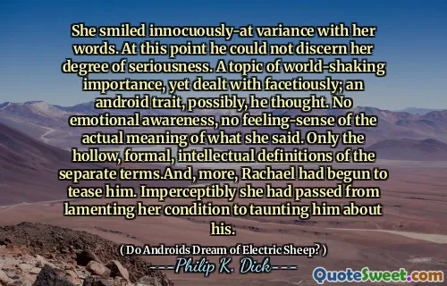 她用自己的话微笑着无害的差异。在这一点上，他无法辨别她的严肃程度。一个令人震惊的主题，但要面对地处理；他认为，一个Android特征。没有情感意识，也没有对她所说的实际含义的感觉。只有独立术语的空心，正式的，正式的智力定义。坦白地说，她从哀叹自己的状况到嘲笑他。