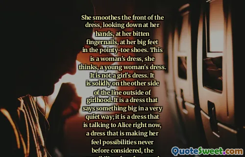 She smoothes the front of the dress, looking down at her hands, at her bitten fingernails, at her big feet in the pointy-toe shoes. This is a woman's dress, she thinks, a young woman's dress. It is not a girl's dress. It is solidly on the other side of the line outside of girlhood. It is a dress that says something big in a very quiet way; it is a dress that is talking to Alice right now, a dress that is making her feel possibilities never before considered, the possibility of perfume and pretty and dancing and boys. This dress is who she might be, only more so.