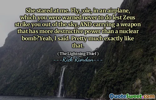 She stared at me. Fly, ;ole, in an airplane, which you were warned never to do lest Zeus strike you out of the sky, AND carrying a weapon that has more destructive power than a nuclear bomb?Yeah, I said. Pretty much exactly like that.