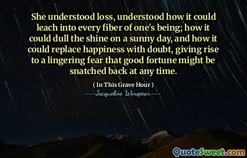 She understood loss, understood how it could leach into every fiber of one's being; how it could dull the shine on a sunny day, and how it could replace happiness with doubt, giving rise to a lingering fear that good fortune might be snatched back at any time.