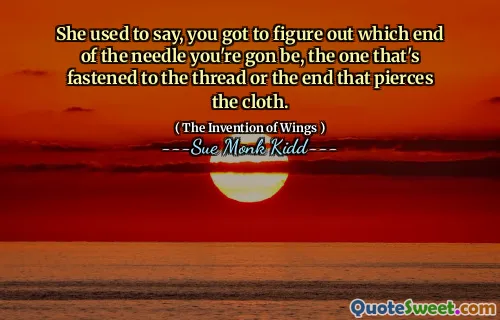 She used to say, you got to figure out which end of the needle you're gon be, the one that's fastened to the thread or the end that pierces the cloth.