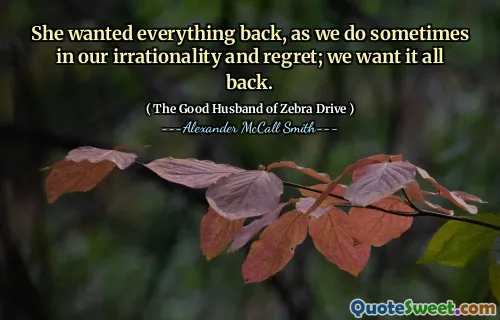 She wanted everything back, as we do sometimes in our irrationality and regret; we want it all back.