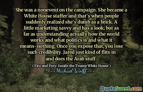She was a nonevent on the campaign. She became a White House staffer and that's when people suddenly realized she's dumb as a brick. A little marketing savvy and has a look, but as far as understanding actually how the world works and what politics is and what it means-nothing. Once you expose that, you lose such credibility. Jared just kind of flits in and does the Arab stuff.