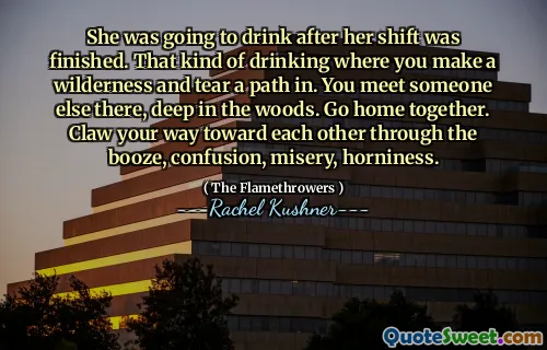 She was going to drink after her shift was finished. That kind of drinking where you make a wilderness and tear a path in. You meet someone else there, deep in the woods. Go home together. Claw your way toward each other through the booze, confusion, misery, horniness.