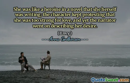 She was like a heroine in a novel that she herself was writing; the character kept protesting that she was too strong for love, and yet the narrator went on describing her desire.