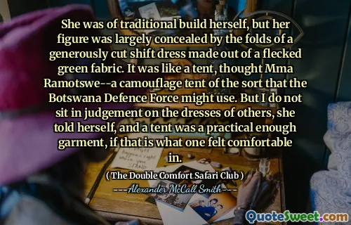 She was of traditional build herself, but her figure was largely concealed by the folds of a generously cut shift dress made out of a flecked green fabric. It was like a tent, thought Mma Ramotswe--a camouflage tent of the sort that the Botswana Defence Force might use. But I do not sit in judgement on the dresses of others, she told herself, and a tent was a practical enough garment, if that is what one felt comfortable in.