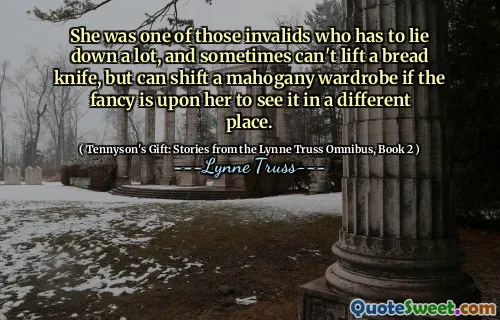 She was one of those invalids who has to lie down a lot, and sometimes can't lift a bread knife, but can shift a mahogany wardrobe if the fancy is upon her to see it in a different place.