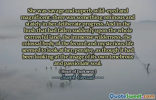 She was savage and superb, wild-eyed and magnificent; there was something ominous and stately in her deliberate progress. And in the hush that had fallen suddenly upon the whole sorrowful land, the immense wilderness, the colossal body of the fecund and mysterious life seemed to look at her, pensive, as though it had been looking at the image of its own tenebrous and passionate soul.