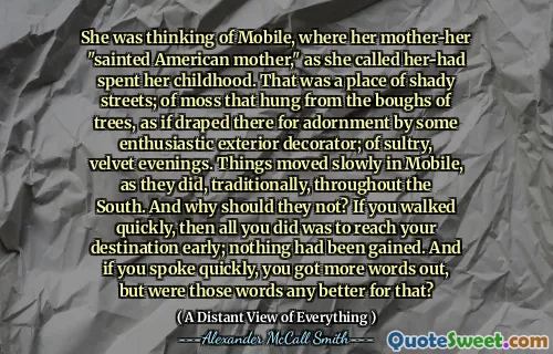 She was thinking of Mobile, where her mother-her "sainted American mother," as she called her-had spent her childhood. That was a place of shady streets; of moss that hung from the boughs of trees, as if draped there for adornment by some enthusiastic exterior decorator; of sultry, velvet evenings. Things moved slowly in Mobile, as they did, traditionally, throughout the South. And why should they not? If you walked quickly, then all you did was to reach your destination early; nothing had been gained. And if you spoke quickly, you got more words out, but were those words any better for that?