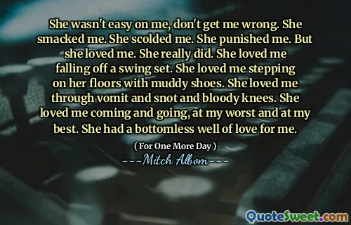 她对我并不容易，不要误会我的意思。她打了我。她责骂我。她惩罚我。但是她爱我。她确实做到了。她爱我从秋千上摔下来。她爱我穿着泥泞的鞋子踩在地板上。她通过呕吐，鼻涕和血腥的膝盖爱我。她爱我来来去去，尽我所能。她对我有无底的爱。