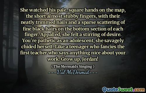 She watched his pale, square hands on the map, the short almost stubby fingers, with their neatly trimmed nails and a sparse scattering of fine black hairs on the bottom section of each finger. Appalled, she felt a stirring of desire. You're pathetic as an adolescent, she savagely chided herself. Like a teenager who fancies the first teacher who says anything nice about your work. Grow up, Jordan!