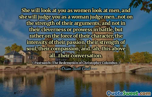 Ella te mirará como las mujeres miran a los hombres, y te juzgará como una mujer juzga a los hombres... no por la fuerza de sus argumentos, ni por su astucia o destreza en la batalla, sino más bien por la fuerza de su carácter, la intensidad de su pasión, su fuerza de alma, su compasión y... ah, esto sobre todo... su conversación.