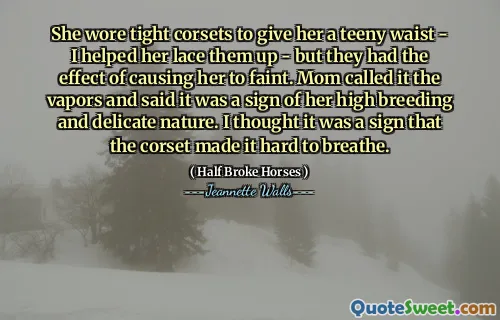 She wore tight corsets to give her a teeny waist - I helped her lace them up - but they had the effect of causing her to faint. Mom called it the vapors and said it was a sign of her high breeding and delicate nature. I thought it was a sign that the corset made it hard to breathe.
