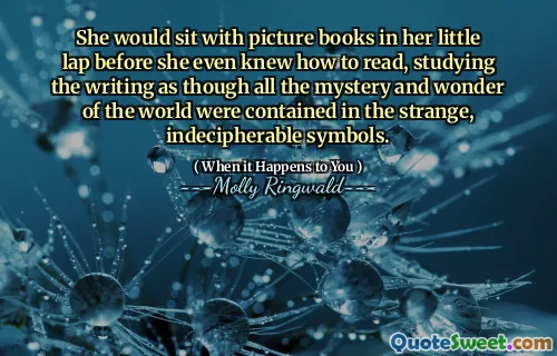 She would sit with picture books in her little lap before she even knew how to read, studying the writing as though all the mystery and wonder of the world were contained in the strange, indecipherable symbols.