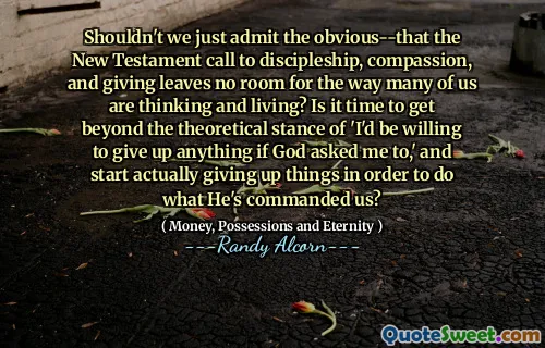 Shouldn't we just admit the obvious--that the New Testament call to discipleship, compassion, and giving leaves no room for the way many of us are thinking and living? Is it time to get beyond the theoretical stance of 'I'd be willing to give up anything if God asked me to,' and start actually giving up things in order to do what He's commanded us?