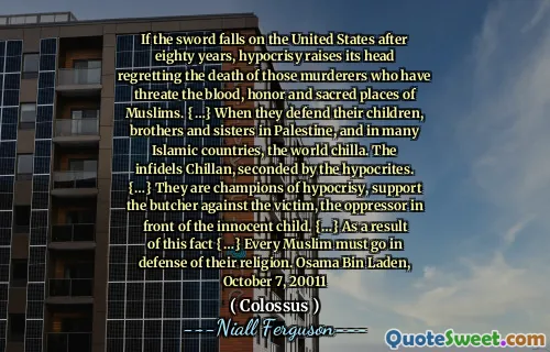 If the sword falls on the United States after eighty years, hypocrisy raises its head regretting the death of those murderers who have threate the blood, honor and sacred places of Muslims. {…} When they defend their children, brothers and sisters in Palestine, and in many Islamic countries, the world chilla. The infidels Chillan, seconded by the hypocrites. {…} They are champions of hypocrisy, support the butcher against the victim, the oppressor in front of the innocent child. {…} As a result of this fact {…} Every Muslim must go in defense of their religion. Osama Bin Laden, October 7, 20011