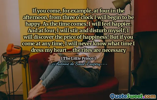 If you come, for example, at four in the afternoon, from three o'clock I will begin to be happy. As the time comes, I will feel happier. And at four, I will stir and disturb myself; I will discover the price of happiness! But if you come at any time, I will never know what time I dress my heart ... the rites are necessary