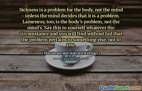 Sickness is a problem for the body, not the mind - unless the mind decides that it is a problem. Lameness, too, is the body's problem, not the mind's. Say this to yourself whatever the circumstance and you will find without fail that the problem pertains to something else, not to you.