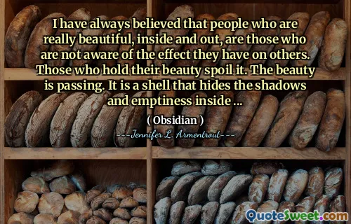 I have always believed that people who are really beautiful, inside and out, are those who are not aware of the effect they have on others. Those who hold their beauty spoil it. The beauty is passing. It is a shell that hides the shadows and emptiness inside ...