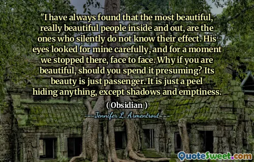 "I have always found that the most beautiful, really beautiful people inside and out, are the ones who silently do not know their effect. His eyes looked for mine carefully, and for a moment we stopped there, face to face. Why if you are beautiful, should you spend it presuming? Its beauty is just passenger. It is just a peel hiding anything, except shadows and emptiness.