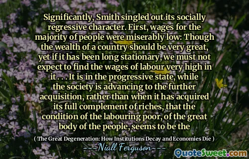 Significantly, Smith singled out its socially regressive character. First, wages for the majority of people were miserably low: Though the wealth of a country should be very great, yet if it has been long stationary, we must not expect to find the wages of labour very high in it . . . It is in the progressive state, while the society is advancing to the further acquisition, rather than when it has acquired its full complement of riches, that the condition of the labouring poor, of the great body of the people, seems to be the