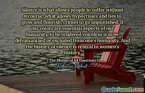 Silence is what allows people to suffer without recourse, what allows hypocrisies and lies to grow and flourish, crimes to go unpunished. If our voices are essential aspects of our humanity, to be rendered voiceless is to be dehumanized or excluded from one's humanity. And the history of silence is central to women's history.