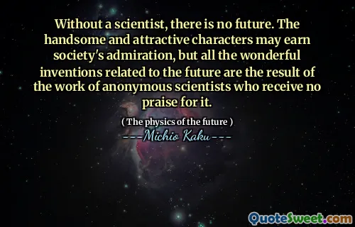 Without a scientist, there is no future. The handsome and attractive characters may earn society's admiration, but all the wonderful inventions related to the future are the result of the work of anonymous scientists who receive no praise for it.