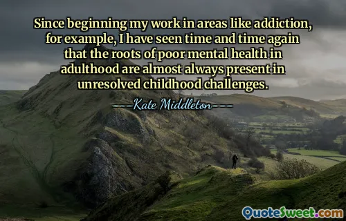 Since beginning my work in areas like addiction, for example, I have seen time and time again that the roots of poor mental health in adulthood are almost always present in unresolved childhood challenges.