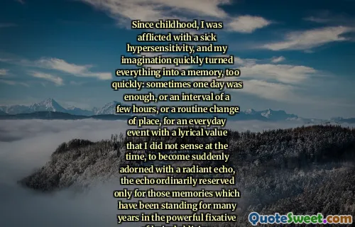 Since childhood, I was afflicted with a sick hypersensitivity, and my imagination quickly turned everything into a memory, too quickly: sometimes one day was enough, or an interval of a few hours, or a routine change of place, for an everyday event with a lyrical value that I did not sense at the time, to become suddenly adorned with a radiant echo, the echo ordinarily reserved only for those memories which have been standing for many years in the powerful fixative of lyrical oblivion.