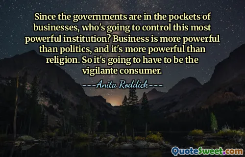 Since the governments are in the pockets of businesses, who's going to control this most powerful institution? Business is more powerful than politics, and it's more powerful than religion. So it's going to have to be the vigilante consumer.
