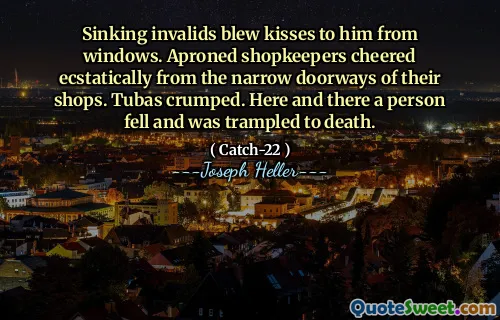 Sinking invalids blew kisses to him from windows. Aproned shopkeepers cheered ecstatically from the narrow doorways of their shops. Tubas crumped. Here and there a person fell and was trampled to death.