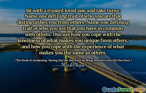 Sit with a trusted loved one and take turns: Name one defining trait of who you are that distinguishes you from others. Name one defining trait of who you are that you have in common with others. Discuss how you cope with the loneliness of what makes you unique from others, and how you cope with the experience of what makes you the same as others.