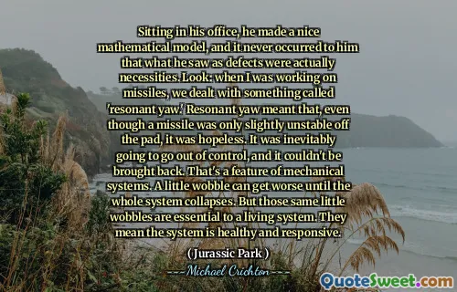 Sitting in his office, he made a nice mathematical model, and it never occurred to him that what he saw as defects were actually necessities. Look: when I was working on missiles, we dealt with something called 'resonant yaw.' Resonant yaw meant that, even though a missile was only slightly unstable off the pad, it was hopeless. It was inevitably going to go out of control, and it couldn't be brought back. That's a feature of mechanical systems. A little wobble can get worse until the whole system collapses. But those same little wobbles are essential to a living system. They mean the system is healthy and responsive.