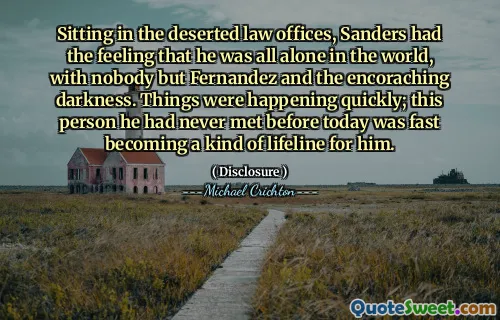 Sitting in the deserted law offices, Sanders had the feeling that he was all alone in the world, with nobody but Fernandez and the encoraching darkness. Things were happening quickly; this person he had never met before today was fast becoming a kind of lifeline for him.