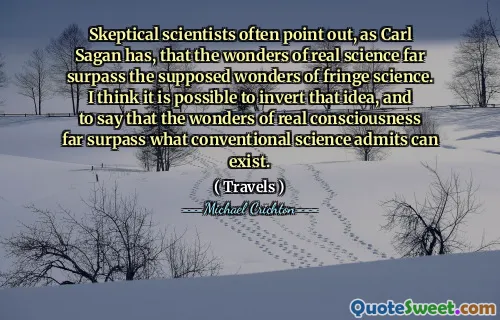 Skeptical scientists often point out, as Carl Sagan has, that the wonders of real science far surpass the supposed wonders of fringe science. I think it is possible to invert that idea, and to say that the wonders of real consciousness far surpass what conventional science admits can exist.