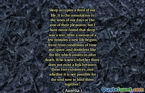Sleep occupies a third of our life. It is the consolation to the woes of our days or the woe of their pleasures; but I have never found that sleep was a rest. After a swoon of a few minutes a new life begins, freed from conditions of time and space, and doubtless like the life which awaits us after death. Who knows whether there does not exist a link between these two existences, and whether it is not possible for the soul now to bind them together?