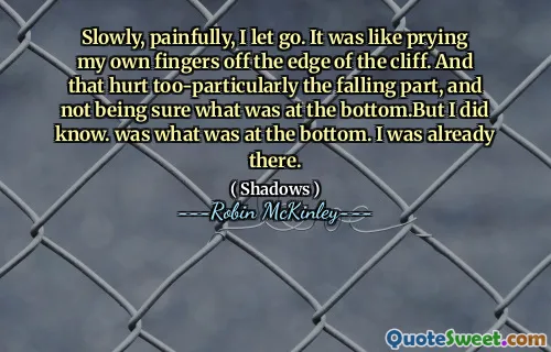Slowly, painfully, I let go. It was like prying my own fingers off the edge of the cliff. And that hurt too-particularly the falling part, and not being sure what was at the bottom.But I did know. was what was at the bottom. I was already there.