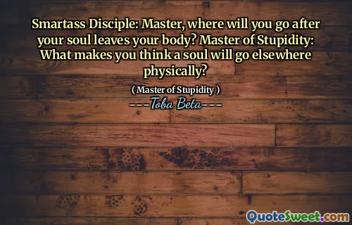 Smartass Disciple: Master, where will you go after your soul leaves your body? Master of Stupidity: What makes you think a soul will go elsewhere physically?